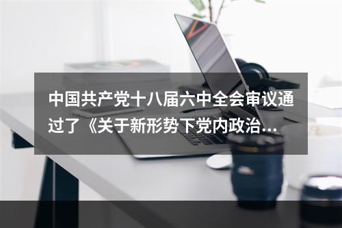 中国共产党十八届六中全会审议通过了《关于新形势下党内政治生活