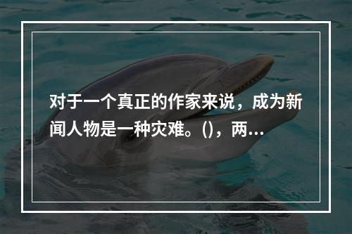 对于一个真正的作家来说，成为新闻人物是一种灾难。()，两者在