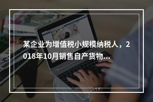 某企业为增值税小规模纳税人，2018年10月销售自产货物取得