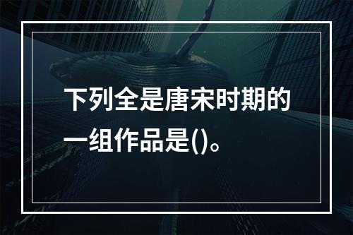 下列全是唐宋时期的一组作品是()。