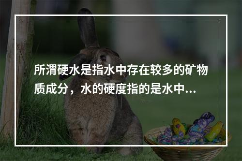 所渭硬水是指水中存在较多的矿物质成分，水的硬度指的是水中钙镁