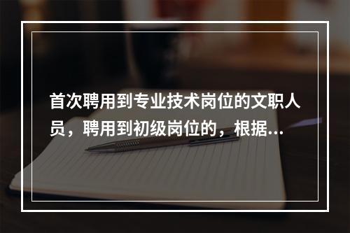 首次聘用到专业技术岗位的文职人员，聘用到初级岗位的，根据学历