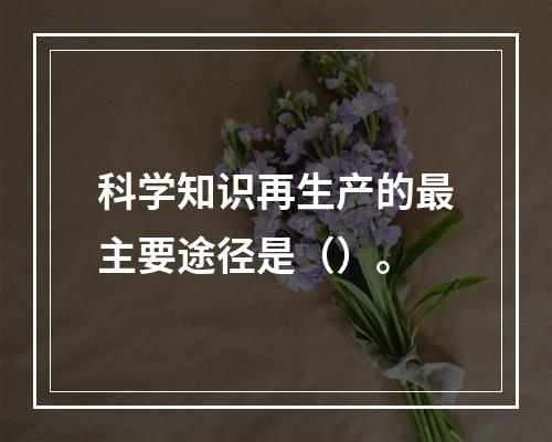 科学知识再生产的最主要途径是（）。