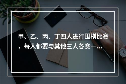 甲、乙、丙、丁四人进行围棋比赛，每人都要与其他三人各赛一盘。