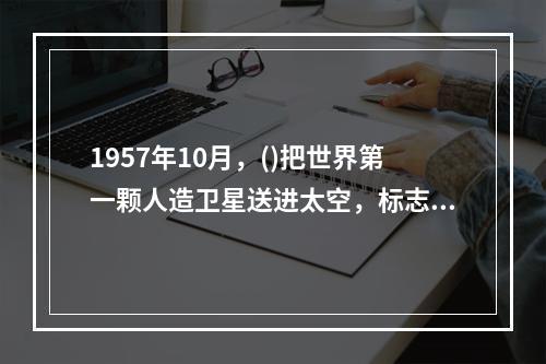 1957年10月，()把世界第一颗人造卫星送进太空，标志着航