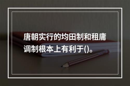 唐朝实行的均田制和租庸调制根本上有利于()。