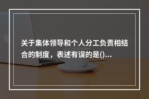 关于集体领导和个人分工负责相结合的制度，表述有误的是()。