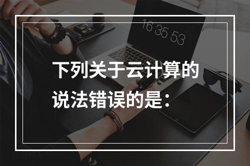 下列关于云计算的说法错误的是：