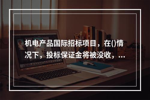 机电产品国际招标项目，在()情况下，投标保证金将被没收，不得