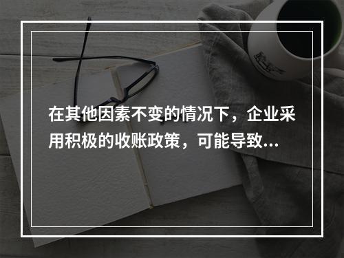 在其他因素不变的情况下，企业采用积极的收账政策，可能导致的后