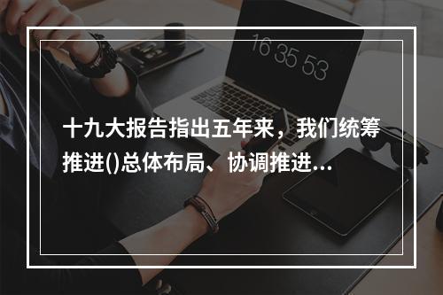 十九大报告指出五年来，我们统筹推进()总体布局、协调推进()