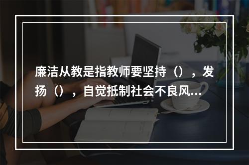 廉洁从教是指教师要坚持（），发扬（），自觉抵制社会不良风气的