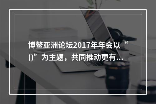 博鳌亚洲论坛2017年年会以“()”为主题，共同推动更有活力