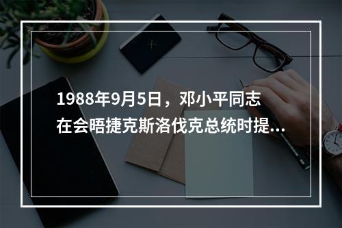 1988年9月5日，邓小平同志在会晤捷克斯洛伐克总统时提出了