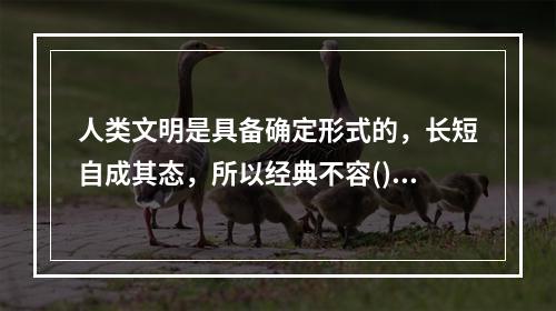 人类文明是具备确定形式的，长短自成其态，所以经典不容()。很