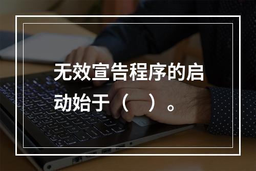 无效宣告程序的启动始于（　）。