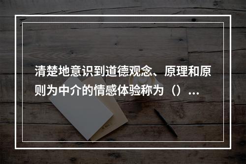 清楚地意识到道德观念、原理和原则为中介的情感体验称为（）。