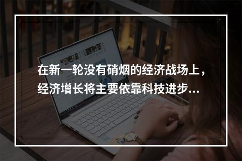 在新一轮没有硝烟的经济战场上，经济增长将主要依靠科技进步。而