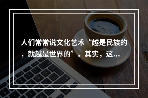 人们常常说文化艺术“越是民族的，就越是世界的”。其实，这种说