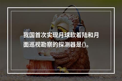 我国首次实现月球软着陆和月面巡视勘察的探测器是()。