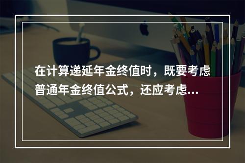 在计算递延年金终值时，既要考虑普通年金终值公式，还应考虑递延