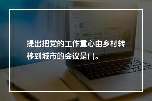 提出把党的工作重心由乡村转移到城市的会议是( )。