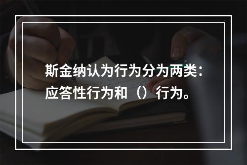 斯金纳认为行为分为两类：应答性行为和（）行为。