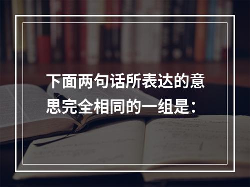 下面两句话所表达的意思完全相同的一组是：