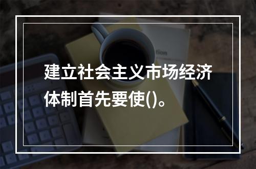 建立社会主义市场经济体制首先要使()。