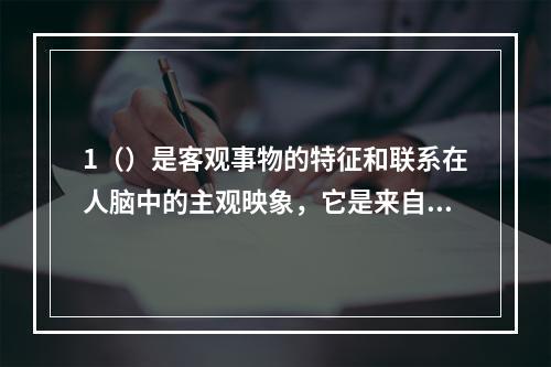 1（）是客观事物的特征和联系在人脑中的主观映象，它是来自反映