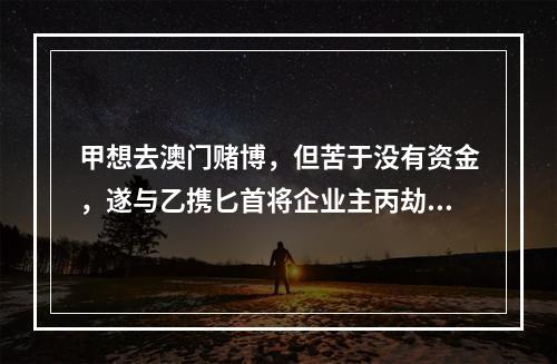 甲想去澳门赌博，但苦于没有资金，遂与乙携匕首将企业主丙劫持到