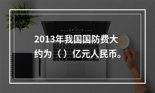 2013年我国国防费大约为（ ）亿元人民币。