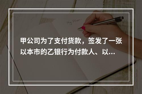 甲公司为了支付货款，签发了一张以本市的乙银行为付款人、以丙公