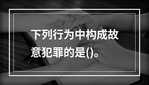 下列行为中构成故意犯罪的是()。