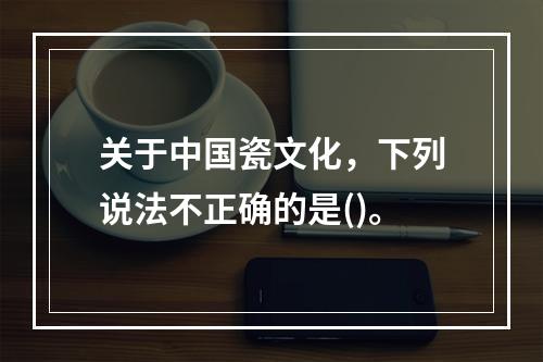 关于中国瓷文化，下列说法不正确的是()。