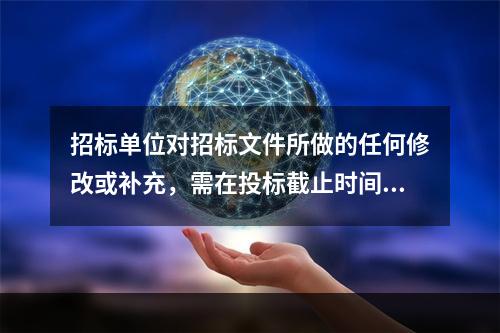 招标单位对招标文件所做的任何修改或补充，需在投标截止时间至少