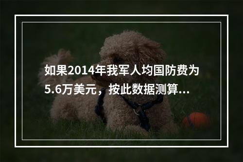 如果2014年我军人均国防费为5.6万美元，按此数据测算，我