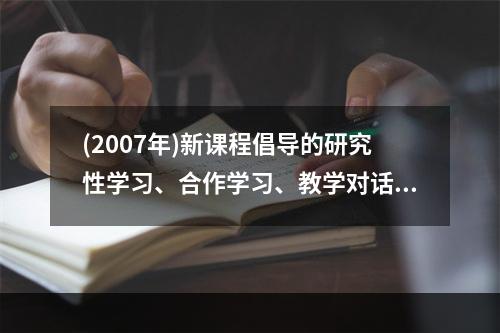 (2007年)新课程倡导的研究性学习、合作学习、教学对话等教