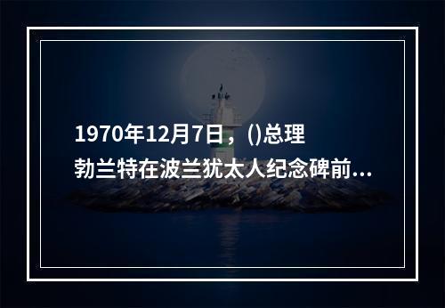 1970年12月7日，()总理勃兰特在波兰犹太人纪念碑前下跪