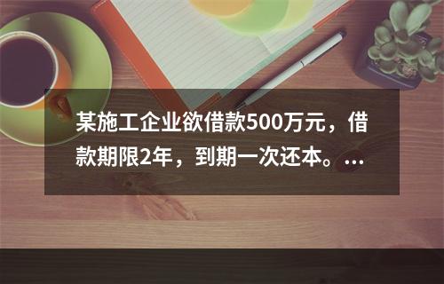 某施工企业欲借款500万元，借款期限2年，到期一次还本。现有