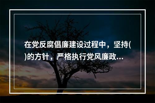 在党反腐倡廉建设过程中，坚持()的方针，严格执行党风廉政建设