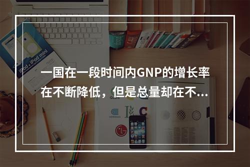 一国在一段时间内GNP的增长率在不断降低，但是总量却在不断提