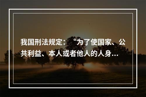 我国刑法规定：“为了使国家、公共利益、本人或者他人的人身、财