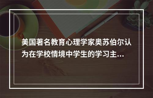 美国著名教育心理学家奥苏伯尔认为在学校情境中学生的学习主要是