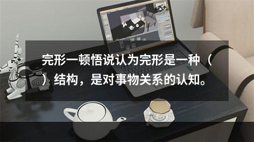 完形一顿悟说认为完形是一种（）结构，是对事物关系的认知。