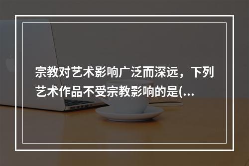 宗教对艺术影响广泛而深远，下列艺术作品不受宗教影响的是()。