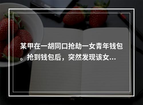 某甲在一胡同口抢劫一女青年钱包。抢到钱包后，突然发现该女青年