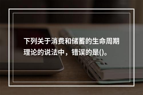 下列关于消费和储蓄的生命周期理论的说法中，错误的是()。