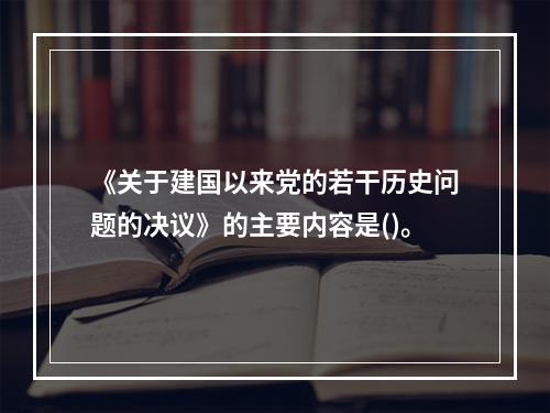 《关于建国以来党的若干历史问题的决议》的主要内容是()。