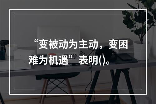 “变被动为主动，变困难为机遇”表明()。